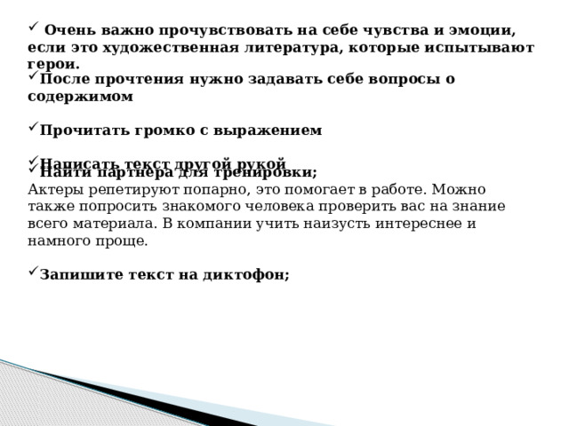  Очень важно прочувствовать на себе чувства и эмоции, если это художественная литература, которые испытывают герои. После прочтения нужно задавать себе вопросы о содержимом  Прочитать громко с выражением  Написать текст другой рукой Найти партнера для тренировки; Актеры репетируют попарно, это помогает в работе. Можно также попросить знакомого человека проверить вас на знание всего материала. В компании учить наизусть интереснее и намного проще. Запишите текст на диктофон; 