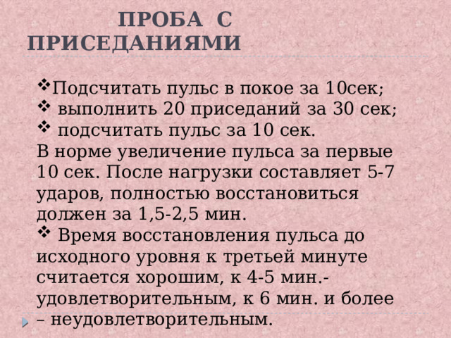  ПРОБА С ПРИСЕДАНИЯМИ Подсчитать пульс в покое за 10сек;  выполнить 20 приседаний за 30 сек;  подсчитать пульс за 10 сек. В норме увеличение пульса за первые 10 сек. После нагрузки составляет 5-7 ударов, полностью восстановиться должен за 1,5-2,5 мин.  Время восстановления пульса до исходного уровня к третьей минуте считается хорошим, к 4-5 мин.- удовлетворительным, к 6 мин. и более – неудовлетворительным.  Подсчитать пульс в покое за 10сек;  выполнить 20 приседаний за 30 сек;  подсчитать пульс за 10 сек. В норме увеличение пульса за первые 10 сек. После нагрузки составляет 5-7 ударов, полностью восстановиться должен за 1,5-2,5 мин.  Время восстановления пульса до исходного уровня к третьей минуте считается хорошим, к 4-5 мин.- удовлетворительным, к 6 мин. и более – неудовлетворительным.  