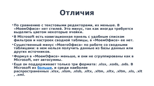 Отличия По сравнению с текстовыми редакторами, их меньше. В «МоемОфисе» нет стилей. Это минус, так как иногда требуется выделить цветом некоторые ячейки. В Microsoft есть навигационная панель с удобным списком фильтров и настроек сводной таблицы, в «МоемОфисе» ее нет. Существенный минус «МоегоОфиса» по работе со сводными таблицами: в нем нельзя получить данные из базы данных или других источников. Формул в «МоемОфисе» меньше, и они не сгруппированы как в Microsoft, нет автосуммы. Еще он поддерживает только три формата: .xlsx, .xods, .ods. В Microsoft их  больше , и среди наиболее распространенных .xlsx, .xlsm, .xlsb, .xltx, .xltm, .xltx, .xltm, .xls, .xlt, .xml.    