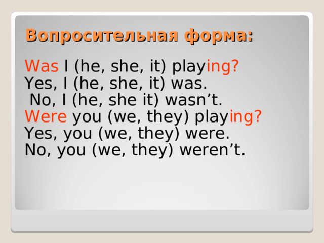 Вопросительная форма: Was I (he, she, it) play ing? Yes, I (he, she, it) was.  No, I (he, she it) wasn’t. Were you (we, they) play ing? Yes, you (we, they) were. No, you (we, they) weren’t. 