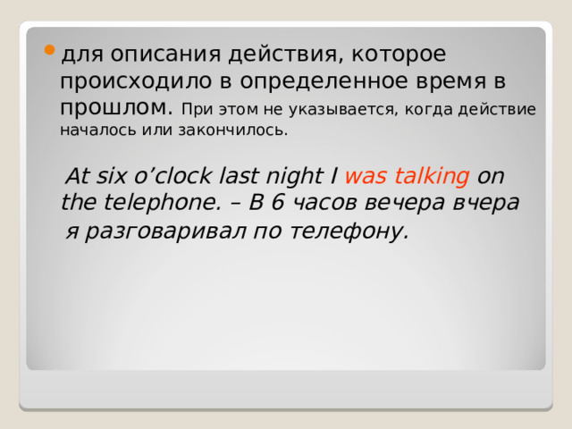 для описания действия, которое происходило в определенное время в прошлом. При этом не указывается, когда действие началось или закончилось.  At six o’clock last night I was talking on the telephone. – В 6 часов вечера вчера  я разговаривал по телефону.  