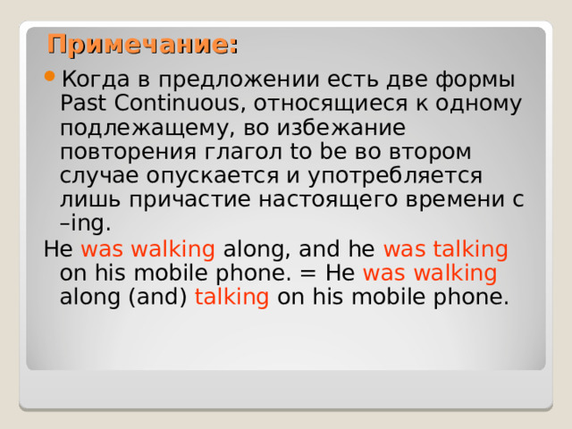 Примечание: Когда в предложении есть две формы Past Continuous , относящиеся к одному подлежащему, во избежание повторения глагол to be во втором случае опускается и употребляется лишь причастие настоящего времени с – ing. He was walking along, and he was talking on his mobile phone. = He was walking along (and) talking on his mobile phone. 