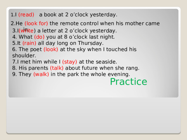1. I ( read )  a book at 2 o’clock yesterday. 2.He (look for) the remote control when his mother came in. 3.I (write ) a letter at 2 o’clock yesterday. 4. What (do) you at 8 o’clock last night. 5.It (rain) all day long on Thursday. 6. The poet (look) at the sky when I touched his shoulder. 7.I met him while I (stay) at the seaside. 8. His parents (talk) about future when she rang. 9. They (walk) in the park the whole evening. Practice 