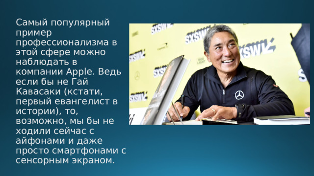 Самый популярный пример профессионализма в этой сфере можно наблюдать в компании Apple. Ведь если бы не Гай Кавасаки (кстати, первый евангелист в истории), то, возможно, мы бы не ходили сейчас с айфонами и даже просто смартфонами с сенсорным экраном. 