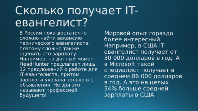 Сколько получает IT-евангелист? В России пока достаточно сложно найти вакансию технического евангелиста, поэтому сложно также оценить его зарплату. Например, на данный момент HeadHunter предлагает лишь 12 предложений о работе для IT-евангелиста, притом зарплата указана только в 1 объявлении. Не зря это называют профессией будущего! Мировой опыт гораздо более интересный. Например, в США IT-евангелист получает от 30 000 долларов в год. А в Microsoft такой специалист получает в среднем 86 000 долларов в год. А это на целых 34% больше средней зарплаты в США. 