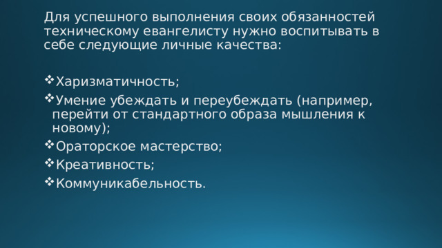 Для успешного выполнения своих обязанностей техническому евангелисту нужно воспитывать в себе следующие личные качества: Харизматичность; Умение убеждать и переубеждать (например, перейти от стандартного образа мышления к новому); Ораторское мастерство; Креативность; Коммуникабельность. 