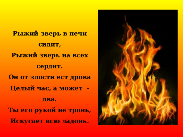 Рыжий зверь в печи сидит, Рыжий зверь на всех сердит. Он от злости ест дрова Целый час, а может - два. Ты его рукой не тронь, Искусает всю ладонь. 