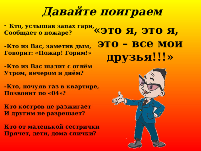 Давайте поиграем Кто, услышав запах гари, Сообщает о пожаре?  -Кто из Вас, заметив дым, Говорит: «Пожар! Горим!»  -Кто из Вас шалит с огнём Утром, вечером и днём?  -Кто, почуяв газ в квартире, Позвонит по «04»?  Кто костров не разжигает И другим не разрешает?  Кто от маленькой сестрички Прячет, дети, дома спички? «это я, это я, это – все мои друзья!!!» 