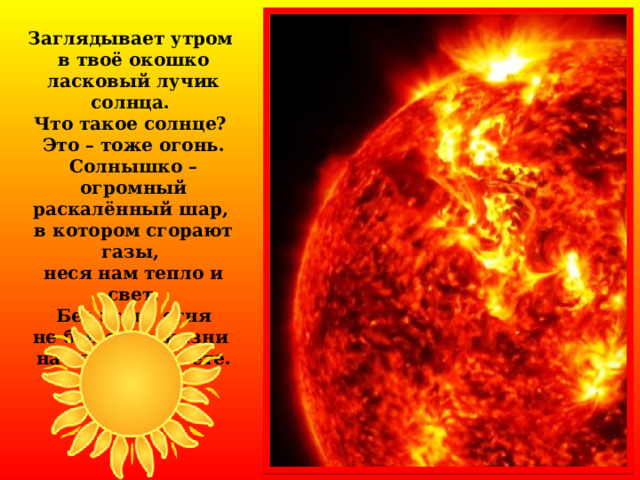 Заглядывает утром в твоё окошко ласковый лучик солнца. Что такое солнце? Это – тоже огонь. Солнышко – огромный раскалённый шар, в котором сгорают газы, неся нам тепло и свет.  Без этого огня не было бы жизни на нашей планете.  