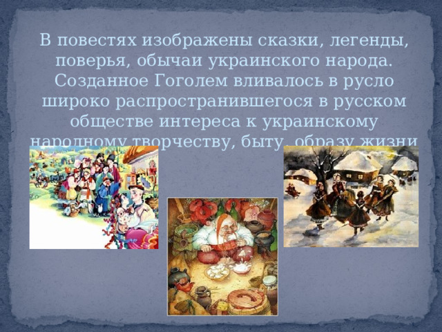 В повестях изображены сказки, легенды, поверья, обычаи украинского народа. Созданное Гоголем вливалось в русло широко распространившегося в русском обществе интереса к украинскому народному творчеству, быту, образу жизни 