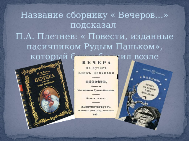 Название сборнику « Вечеров…» подсказал П.А. Плетнев: « Повести, изданные пасичником Рудым Паньком», который будто бы жил возле Диканьки 