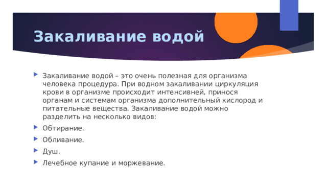 Закаливание водой Закаливание водой – это очень полезная для организма человека процедура. При водном закаливании циркуляция крови в организме происходит интенсивней, принося органам и системам организма дополнительный кислород и питательные вещества. Закаливание водой можно разделить на несколько видов: Обтирание. Обливание. Душ. Лечебное купание и моржевание. 