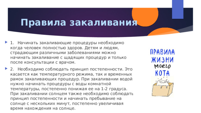 Правила закаливания 1.  Начинать закаливающие процедуры необходимо когда человек полностью здоров. Детям и людям, страдающим различными заболеваниями можно начинать закаливание с щадящих процедур и только после консультации с врачом. 2.  Необходимо соблюдать принцип постепенности. Это касается как температурного режима, так и временных рамок закаливающих процедур. При закаливании водой нужно начинать процедуры с воды комнатной температуры, постепенно понижая ее на 1-2 градуса. При закаливании солнцем также необходимо соблюдать принцип постепенности и начинать пребывание на солнце с нескольких минут, постепенно увеличивая время нахождения на солнце. 