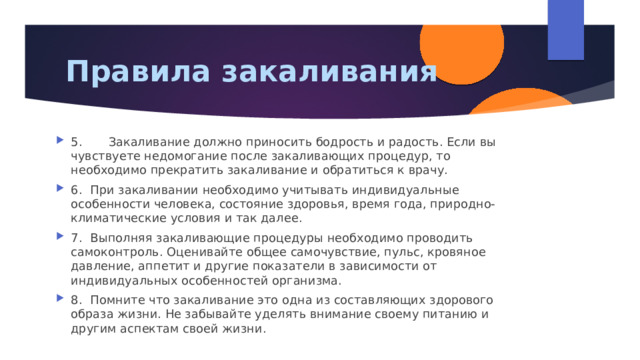 Правила закаливания 5. Закаливание должно приносить бодрость и радость. Если вы чувствуете недомогание после закаливающих процедур, то необходимо прекратить закаливание и обратиться к врачу. 6.  При закаливании необходимо учитывать индивидуальные особенности человека, состояние здоровья, время года, природно-климатические условия и так далее. 7.  Выполняя закаливающие процедуры необходимо проводить самоконтроль. Оценивайте общее самочувствие, пульс, кровяное давление, аппетит и другие показатели в зависимости от индивидуальных особенностей организма. 8.  Помните что закаливание это одна из составляющих здорового образа жизни. Не забывайте уделять внимание своему питанию и другим аспектам своей жизни. 