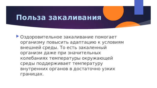 Польза закаливания Оздоровительное закаливание помогает организму повысить адаптацию к условиям внешней среды. То есть закаленный организм даже при значительных колебаниях температуры окружающей среды поддерживает температуру внутренних органов в достаточно узких границах. 