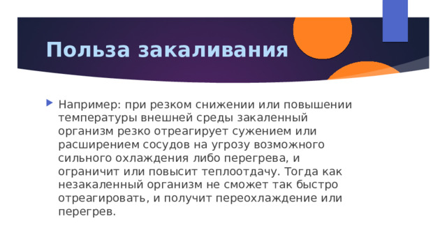 Польза закаливания Например: при резком снижении или повышении температуры внешней среды закаленный организм резко отреагирует сужением или расширением сосудов на угрозу возможного сильного охлаждения либо перегрева, и ограничит или повысит теплоотдачу. Тогда как незакаленный организм не сможет так быстро отреагировать, и получит переохлаждение или перегрев. 