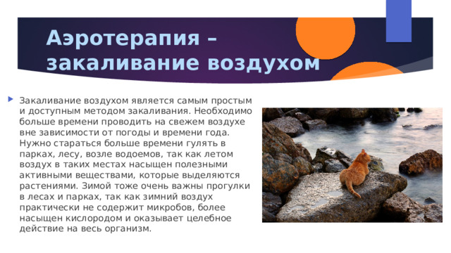 Аэротерапия – закаливание воздухом Закаливание воздухом является самым простым и доступным методом закаливания. Необходимо больше времени проводить на свежем воздухе вне зависимости от погоды и времени года. Нужно стараться больше времени гулять в парках, лесу, возле водоемов, так как летом воздух в таких местах насыщен полезными активными веществами, которые выделяются растениями. Зимой тоже очень важны прогулки в лесах и парках, так как зимний воздух практически не содержит микробов, более насыщен кислородом и оказывает целебное действие на весь организм. 