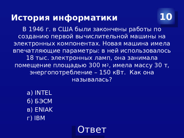 История информатики 10 В 1946 г. в США были закончены работы по созданию первой вычис­лительной машины на электронных компонентах. Новая машина имела впечатляющие параметры: в ней использовалось 18 тыс. электронных ламп, она занимала помещение площадью 300 м 2 , имела массу 30 т, энергопотребление – 150 кВт.  Как она называлась? а) INTEL б) БЭСМ в) ENIAK г) IBM