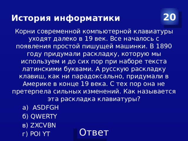 История информатики 20 Корни современной компьютерной клавиатуры уходят далеко в 19 век. Все началось с появления простой пишущей машинки. В 1890 году придумали раскладку, которую мы используем и до сих пор при наборе текста латинскими буквами. А русскую раскладку клавиш, как ни парадоксально, придумали в Америке в конце 19 века. С тех пор она не претерпела сильных изменений. Как называется эта раскладка клавиатуры? а) ASDFGH б) QWERTY в) ZXCVBN г) POI YT