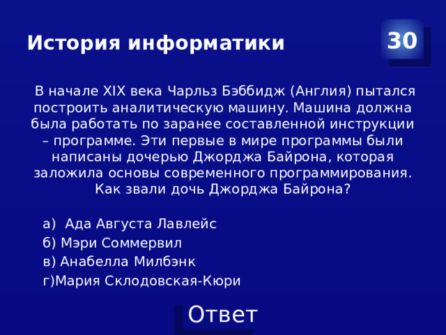 История информатики 30  В начале XIX века Чарльз Бэббидж (Англия) пытался построить аналитическую машину. Машина должна была работать по заранее составленной инструкции – программе. Эти первые в мире программы были написаны дочерью Джорджа Байрона, которая заложила основы современного программирования. Как звали дочь Джорджа Байрона? а) Ада Августа Лавлейс б) Мэри Соммервил в) Анабелла Милбэнк г)Мария Склодовская-Кюри