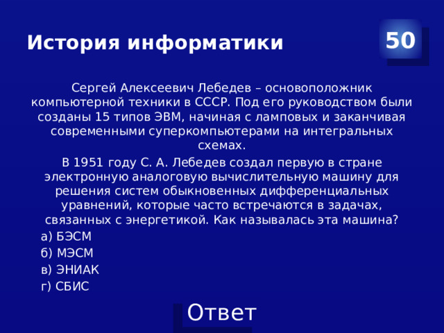 История информатики 50 Сергей Алексеевич Лебедев – основоположник компьютерной техники в СССР. Под его руководством были созданы 15 типов ЭВМ, начиная с ламповых и заканчивая современными суперкомпьютерами на интегральных схемах. В 1951 году С. А. Лебедев создал первую в стране электронную аналоговую вычислительную машину для решения систем обыкновенных дифференциальных уравнений, которые часто встречаются в задачах, связанных с энергетикой. Как называлась эта машина? а) БЭСМ б) МЭСМ в) ЭНИАК г) СБИС