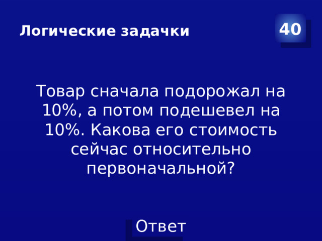 Логические задачки 40 Товар сначала подорожал на 10%, а потом подешевел на 10%. Какова его стоимость сейчас относительно первоначальной?