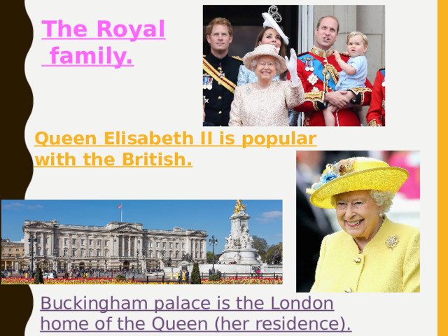 The Royal  family. They are much talked about. Queen Elisabeth II is popular with the British. Buckingham palace is the London home of the Queen (her residence). 