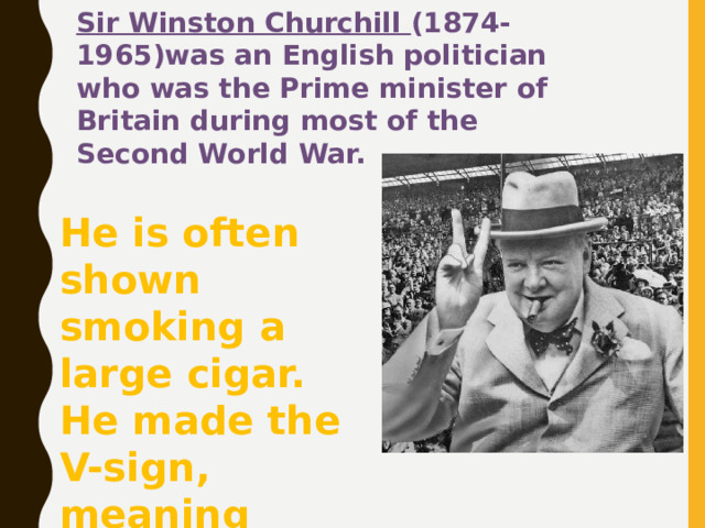 Sir Winston Churchill (1874-1965)was an English politician who was the Prime minister of Britain during most of the Second World War. He is often shown smoking a large cigar. He made the V-sign, meaning victory. 