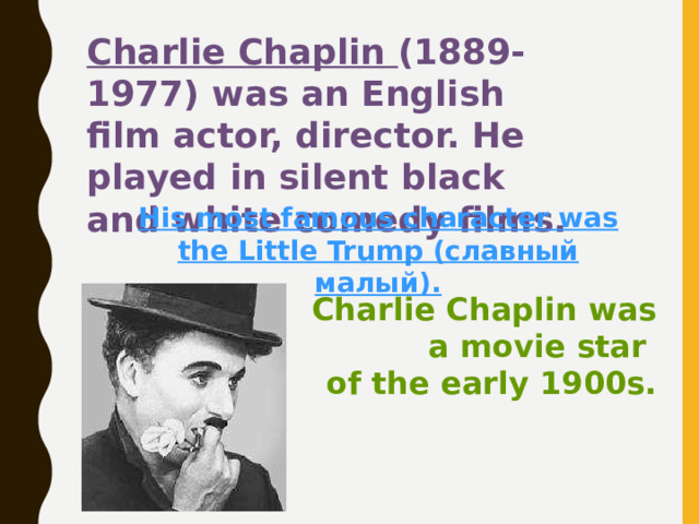 Charlie Chaplin (1889-1977) was an English film actor, director. He played in silent black and white comedy films. His most famous character was the Little Trump (славный малый). Charlie Chaplin was  a movie star  of the early 1900s. 