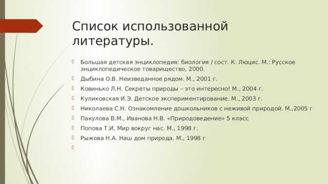 Список использованной литературы.   Большая детская энциклопедия: биология / сост. К. Люцис. М.: Русское энциклопедическое товарищество, 2000. Дыбина О.В. Неизведанное рядом. М., 2001 г. Ковинько Л.Н. Секреты природы – это интересно! М., 2004 г. Куликовская И.Э. Детское экспериментирование. М., 2003 г. Николаева С.Н. Ознакомление дошкольников с неживой природой. М.,2005 г Пакулова В.М., Иванова Н.В. «Природоведение» 5 класс Попова Т.И. Мир вокруг нас. М., 1998 г. Рыжова Н.А. Наш дом природа. М., 1998 г   