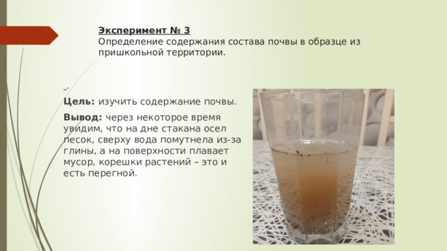 Эксперимент № 3  Определение содержания состава почвы в образце из пришкольной территории.    . Цель: изучить содержание почвы. Вывод:  через некоторое время увидим, что на дне стакана осел песок, сверху вода помутнела из-за глины, а на поверхности плавает мусор, корешки растений – это и есть перегной. 