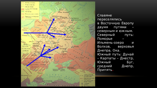 Славяне переселялись  в Восточную Европу двумя путями – северным и южным. Северный путь: Поморье –  Ильмень-озеро и Волхов, верховья Днепра, Ока. Южный путь: Дунай – Карпаты – Днестр, Южный Буг, средний Днепр, Припять . 