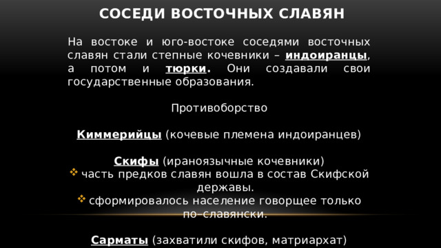 Соседи восточных славян На востоке и юго-востоке соседями восточных славян стали степные кочевники – индоиранцы , а потом и тюрки . Они создавали свои государственные образования. Противоборство Киммерийцы (кочевые племена индоиранцев) Скифы (ираноязычные кочевники) часть предков славян вошла в состав Скифской державы. сформировалось население говорщее только по–славянски. Сарматы (захватили скифов, матриархат) 