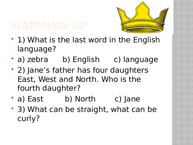 Warming up 1) What is the last word in the English language? a) zebra b) English c) language 2) Jane’s father has four daughters East, West and North. Who is the fourth daughter? a) East b) North c) Jane 3) What can be straight, what can be curly? 