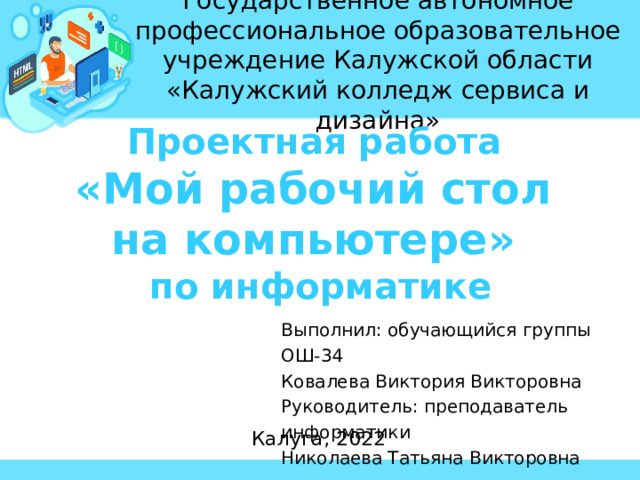 Государственное автономное профессиональное образовательное учреждение Калужской области «Калужский колледж сервиса и дизайна»   Проектная работа «Мой рабочий стол на компьютере» по информатике Выполнил: обучающийся группы ОШ-34 Ковалева Виктория Викторовна Руководитель: преподаватель информатики Николаева Татьяна Викторовна Калуга, 2022 