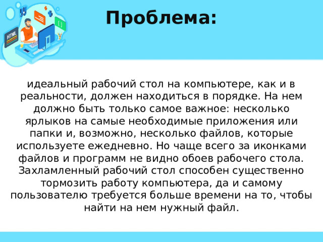 Проблема: идеальный рабочий стол на компьютере, как и в реальности, должен находиться в порядке. На нем должно быть только самое важное: несколько ярлыков на самые необходимые приложения или папки и, возможно, несколько файлов, которые используете ежедневно. Но чаще всего за иконками файлов и программ не видно обоев рабочего стола. Захламленный рабочий стол способен существенно тормозить работу компьютера, да и самому пользователю требуется больше времени на то, чтобы найти на нем нужный файл. 