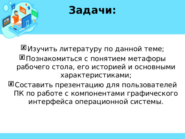 Задачи:  Изучить литературу по данной теме; Познакомиться с понятием метафоры рабочего стола, его историей и основными характеристиками; Составить презентацию для пользователей ПК по работе с компонентами графического интерфейса операционной системы. 