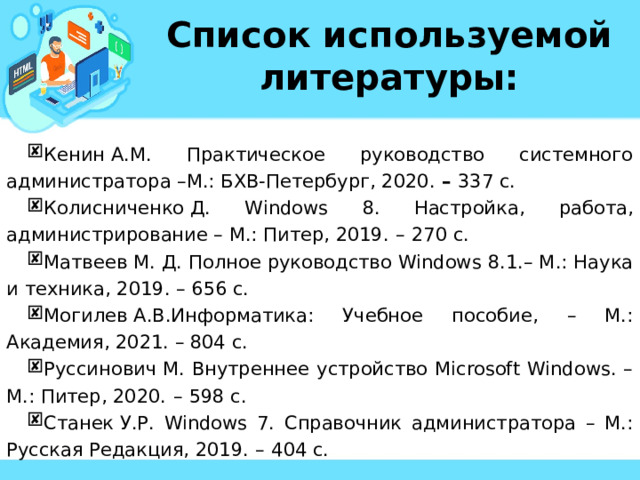 Список используемой литературы: Кенин А.М. Практическое руководство системного администратора –М.: БХВ-Петербург, 2020. –  337 c. Колисниченко Д. Windows 8. Настройка, работа, администрирование – М.: Питер, 2019.  –  270 c. Матвеев М. Д. Полное руководство Windows 8.1.– М.: Наука и техника, 2019. – 656 c. Могилев А.В.Информатика: Учебное пособие, – М.: Академия, 2021. – 804 с. Руссинович М. Внутреннее устройство Microsoft Windows. – М.: Питер, 2020.  –   598 c. Станек У.Р. Windows 7. Справочник администратора – М.: Русская Редакция, 2019.  –   404 c. Кенин А.М. Практическое руководство системного администратора –М.: БХВ-Петербург, 2020. –  337 c. Колисниченко Д. Windows 8. Настройка, работа, администрирование – М.: Питер, 2019.  –  270 c. Матвеев М. Д. Полное руководство Windows 8.1.– М.: Наука и техника, 2019. – 656 c. Могилев А.В.Информатика: Учебное пособие, – М.: Академия, 2021. – 804 с. Руссинович М. Внутреннее устройство Microsoft Windows. – М.: Питер, 2020.  –   598 c. Станек У.Р. Windows 7. Справочник администратора – М.: Русская Редакция, 2019.  –   404 c. 