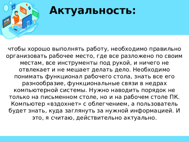 Актуальность:  чтобы хорошо выполнять работу, необходимо правильно организовать рабочее место, где все разложено по своим местам, все инструменты под рукой, и ничего не отвлекает и не мешает делать дело. Необходимо понимать функционал рабочего стола, знать все его разнообразие, функциональные связи в недрах компьютерной системы. Нужно наводить порядок не только на письменном столе, но и на рабочем столе ПК. Компьютер «вздохнет» с облегчением, а пользователь будет знать, куда заглянуть за нужной информацией. И это, я считаю, действительно актуально. 