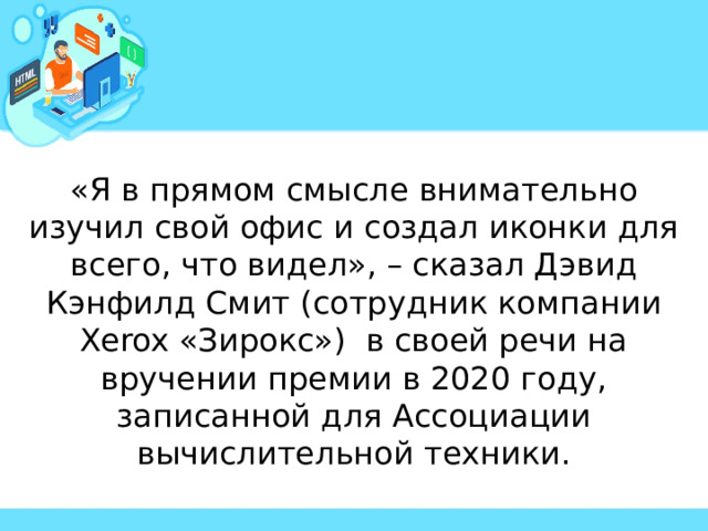 «Я в прямом смысле внимательно изучил свой офис и создал иконки для всего, что видел», – сказал Дэвид Кэнфилд Смит (сотрудник компании Xerox «Зирокс») в своей речи на вручении премии в 2020 году, записанной для Ассоциации вычислительной техники. 