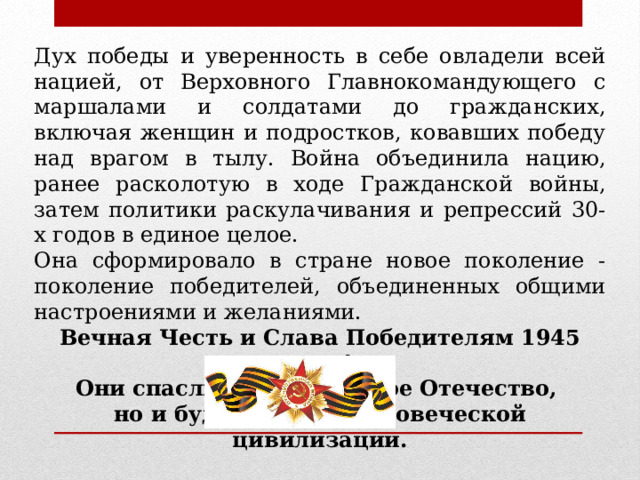 Дух победы и уверенность в себе овладели всей нацией, от Верховного Главнокомандующего с маршалами и солдатами до гражданских, включая женщин и подростков, ковавших победу над врагом в тылу. Война объединила нацию, ранее расколотую в ходе Гражданской войны, затем политики раскулачивания и репрессий 30-х годов в единое целое. Она сформировало в стране новое поколение - поколение победителей, объединенных общими настроениями и желаниями. Вечная Честь и Слава Победителям 1945 года! Они спасли не только свое Отечество, но и будущее всей человеческой цивилизации.  