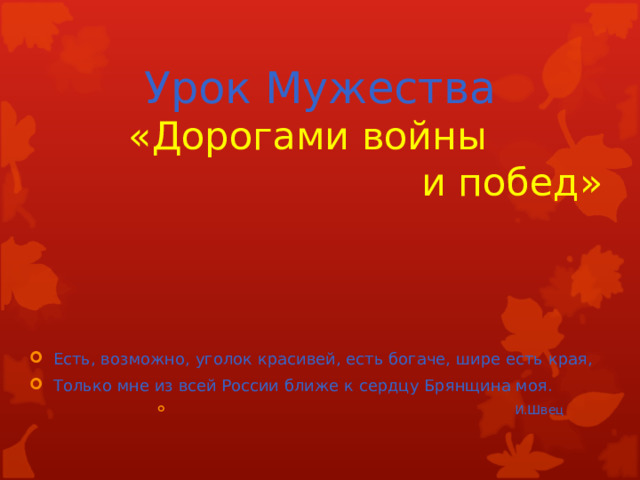 Урок Мужества  « Дорогами войны          и побед» Есть, возможно, уголок красивей, есть богаче, шире есть края, Только мне из всей России ближе к сердцу Брянщина моя.  И.Швец  И.Швец  И.Швец  И.Швец  И.Швец 