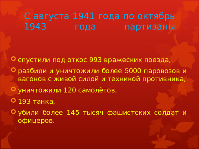 С августа 1941 года по октябрь 1943 года партизаны   спустили под откос 993 вражеских поезда, разбили и уничтожили более 5000 паровозов и вагонов с живой силой и техникой противника, уничтожили 120 самолётов, 193 танка, убили более 145 тысяч фашистских солдат и офицеров. 