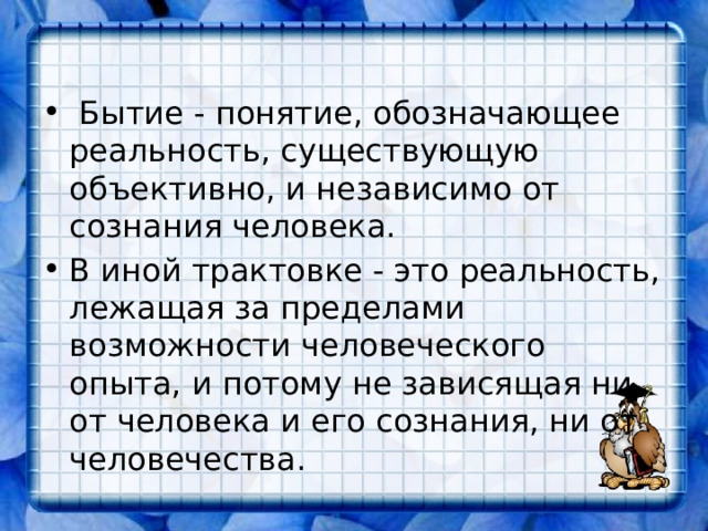   Бытие - понятие, обозначающее реальность, существующую объективно, и независимо от сознания человека. В иной трактовке - это реальность, лежащая за пределами возможности человеческого опыта, и потому не зависящая ни от человека и его сознания, ни от человечества.  