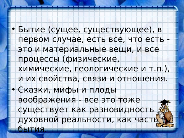 Бытие (сущее, существующее), в первом случае, есть все, что есть - это и материальные вещи, и все процессы (физические, химические, геологические и т.п.), и их свойства, связи и отношения. Сказки, мифы и плоды воображения - все это тоже существует как разновидность духовной реальности, как часть бытия. 