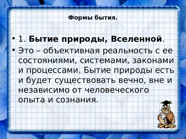  Формы бытия.   1. Бытие природы, Вселенной . Это – объективная реальность с ее состояниями, системами, законами и процессами. Бытие природы есть и будет существовать вечно, вне и независимо от человеческого опыта и сознания. 