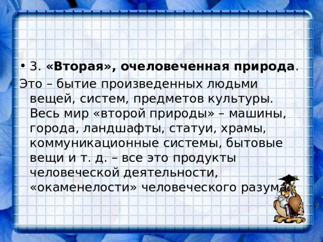 3. «Вторая», очеловеченная природа . Это – бытие произведенных людьми вещей, систем, предметов культуры. Весь мир «второй природы» – машины, города, ландшафты, статуи, храмы, коммуникационные системы, бытовые вещи и т. д. – все это продукты человеческой деятельности, «окаменелости» человеческого разума. 