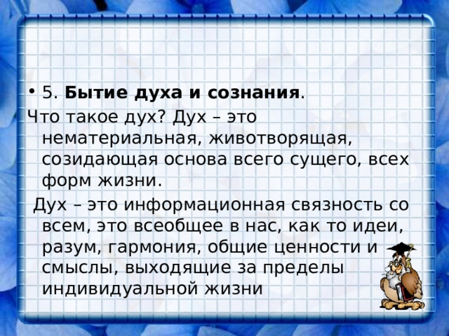 5. Бытие духа и сознания . Что такое дух? Дух – это нематериальная, животворящая, созидающая основа всего сущего, всех форм жизни.  Дух – это информационная связность со всем, это всеобщее в нас, как то идеи, разум, гармония, общие ценности и смыслы, выходящие за пределы индивидуальной жизни 