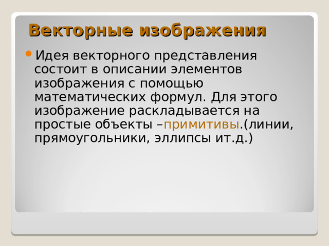 Векторные изображения Идея векторного представления состоит в описании элементов изображения с помощью математических формул. Для этого изображение раскладывается на простые объекты – примитивы .(линии, прямоугольники, эллипсы ит.д.) 