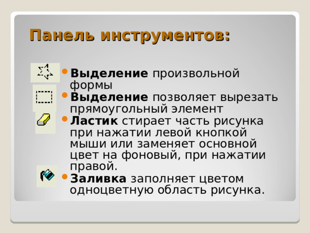 Панель инструментов: Выделение произвольной формы Выделение позволяет вырезать прямоугольный элемент Ластик стирает часть рисунка при нажатии левой кнопкой мыши или заменяет основной цвет на фоновый, при нажатии правой. Заливка заполняет цветом одноцветную область рисунка. 